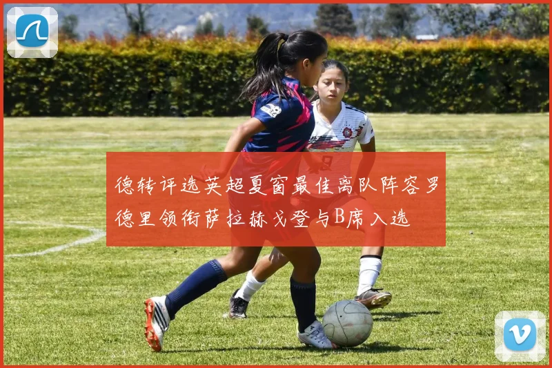 德转评选英超夏窗最佳离队阵容罗德里领衔萨拉赫戈登与B席入选