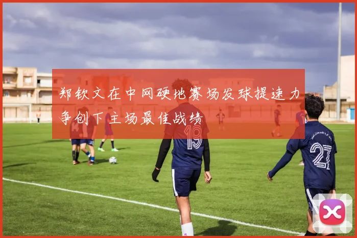 郑钦文在中网硬地赛场发球提速力争创下主场最佳战绩