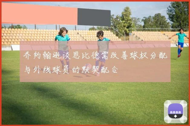 乔约翰逊谈恩比德需改善球权分配与外线球员的默契配合