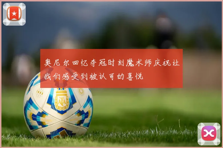 奥尼尔回忆夺冠时刻魔术师庆祝让我们感受到被认可的喜悦