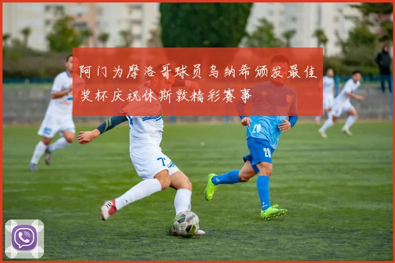 阿门为摩洛哥球员乌纳希颁发最佳奖杯庆祝休斯敦精彩赛事