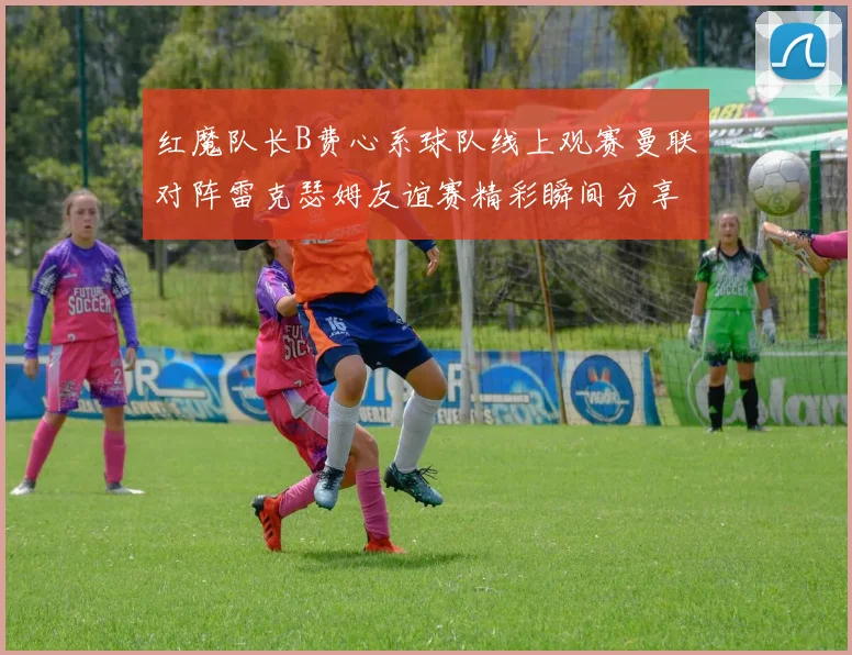 红魔队长B费心系球队线上观赛曼联对阵雷克瑟姆友谊赛精彩瞬间分享