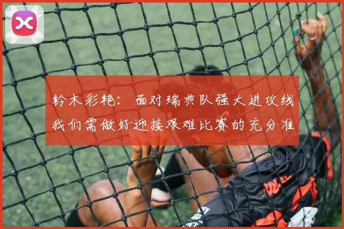 铃木彩艳：面对瑞典队强大进攻线我们需做好迎接艰难比赛的充分准备