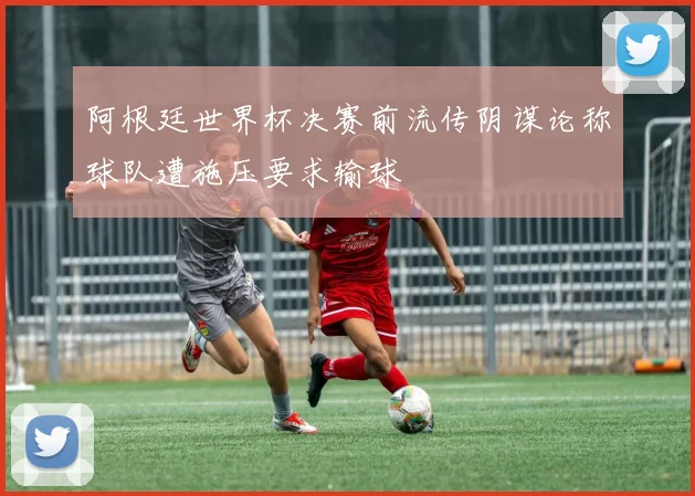 阿根廷世界杯决赛前流传阴谋论称球队遭施压要求输球