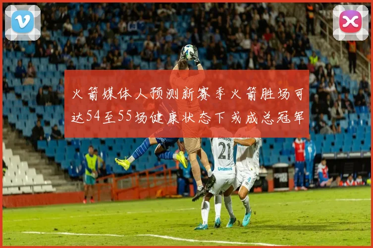 火箭媒体人预测新赛季火箭胜场可达54至55场健康状态下或成总冠军黑马