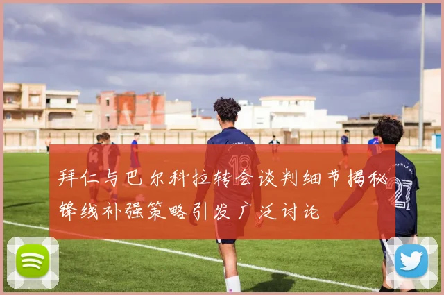 拜仁与巴尔科拉转会谈判细节揭秘锋线补强策略引发广泛讨论